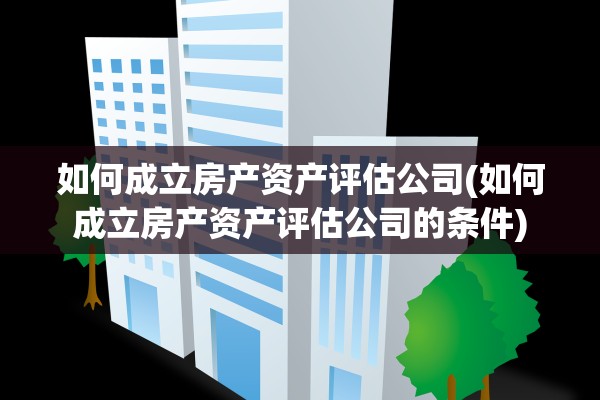 如何成立房产资产评估公司(如何成立房产资产评估公司的条件)