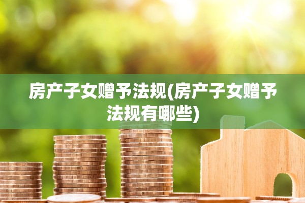 房产子女赠予法规(房产子女赠予法规有哪些)