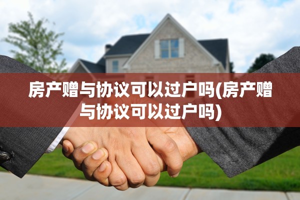 房产赠与协议可以过户吗(房产赠与协议可以过户吗)