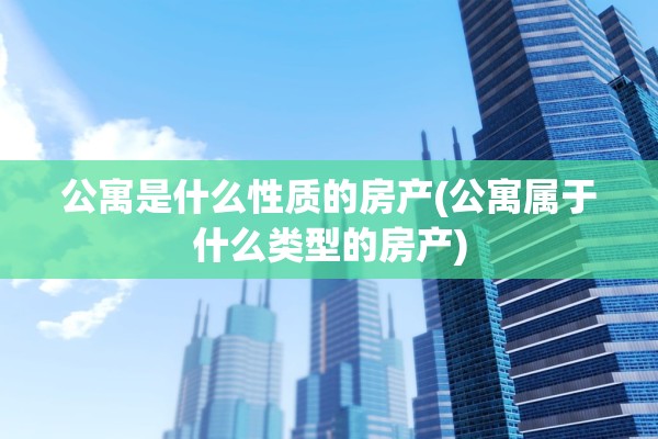 公寓是什么性质的房产(公寓属于什么类型的房产)