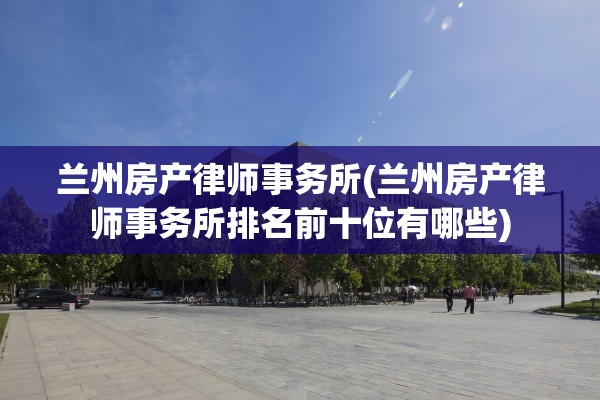兰州房产律师事务所(兰州房产律师事务所排名前十位有哪些)