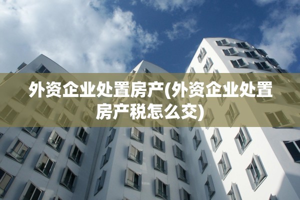 外资企业处置房产(外资企业处置房产税怎么交)