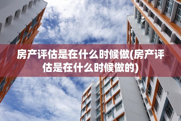 房产评估是在什么时候做(房产评估是在什么时候做的)