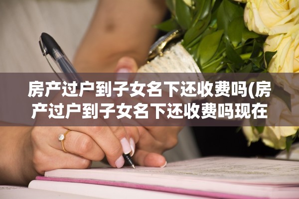 房产过户到子女名下还收费吗(房产过户到子女名下还收费吗现在)