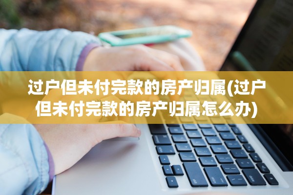 过户但未付完款的房产归属(过户但未付完款的房产归属怎么办)