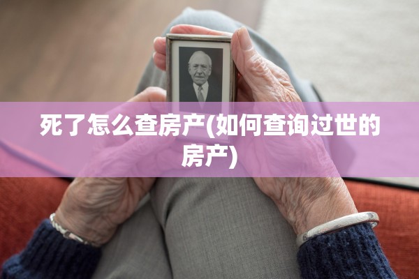 死了怎么查房产(如何查询过世的房产)