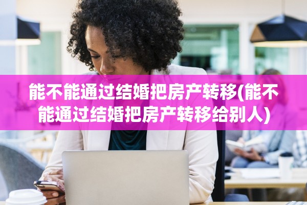 能不能通过结婚把房产转移(能不能通过结婚把房产转移给别人)