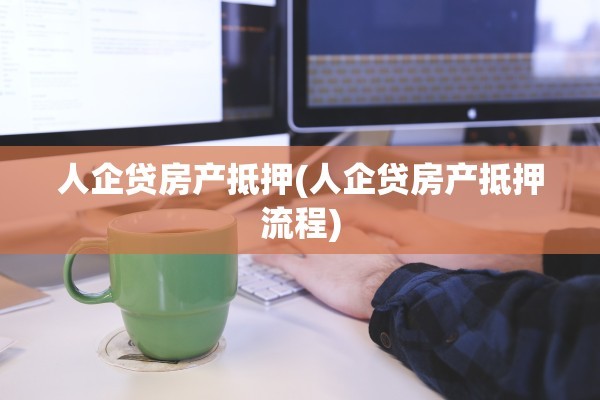 人企贷房产抵押(人企贷房产抵押流程)