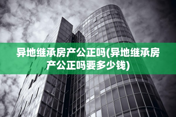异地继承房产公正吗(异地继承房产公正吗要多少钱)