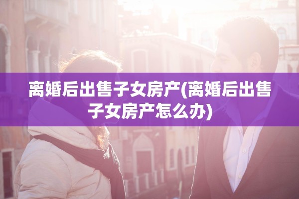 离婚后出售子女房产(离婚后出售子女房产怎么办)