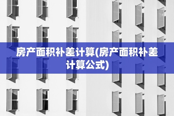 房产面积补差计算(房产面积补差计算公式)