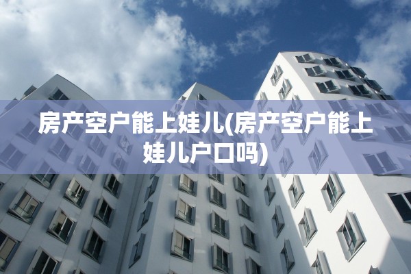 房产空户能上娃儿(房产空户能上娃儿户口吗)