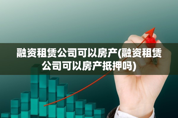 融资租赁公司可以房产(融资租赁公司可以房产抵押吗)