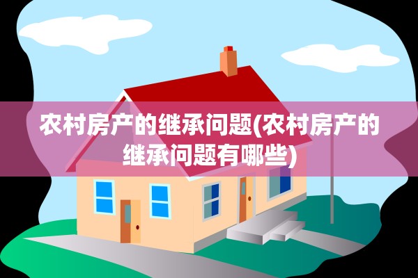 农村房产的继承问题(农村房产的继承问题有哪些)