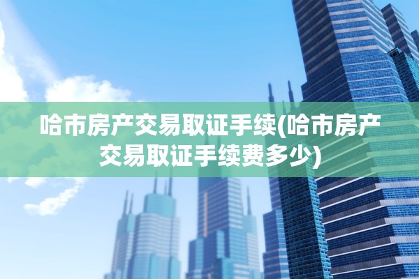 哈市房产交易取证手续(哈市房产交易取证手续费多少)