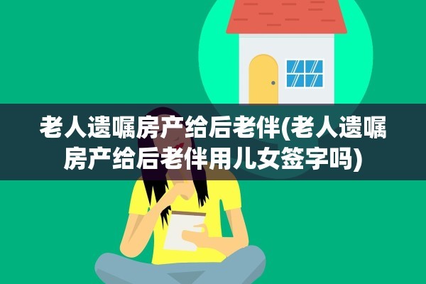 老人遗嘱房产给后老伴(老人遗嘱房产给后老伴用儿女签字吗)