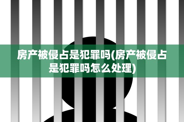 房产被侵占是犯罪吗(房产被侵占是犯罪吗怎么处理)
