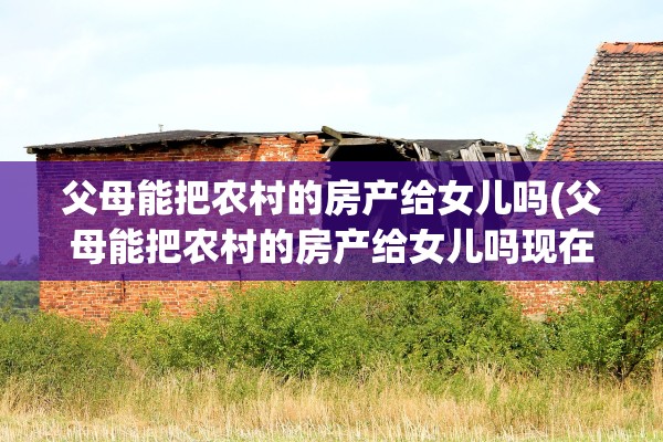父母能把农村的房产给女儿吗(父母能把农村的房产给女儿吗现在)