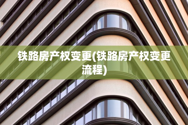 铁路房产权变更(铁路房产权变更流程)