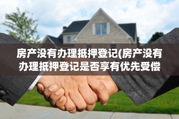 房产没有办理抵押登记(房产没有办理抵押登记是否享有优先受偿权)