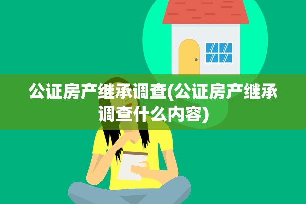 公证房产继承调查(公证房产继承调查什么内容)