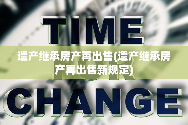 遗产继承房产再出售(遗产继承房产再出售新规定)