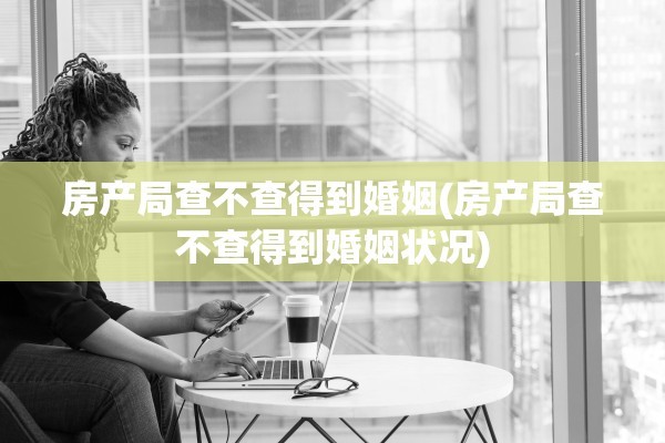 房产局查不查得到婚姻(房产局查不查得到婚姻状况)