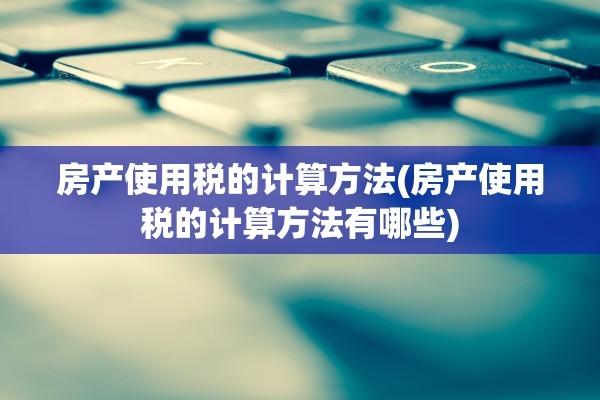 房产使用税的计算方法(房产使用税的计算方法有哪些)