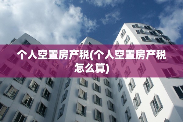 个人空置房产税(个人空置房产税怎么算)