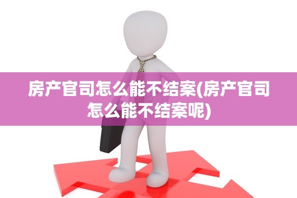 房产官司怎么能不结案(房产官司怎么能不结案呢)