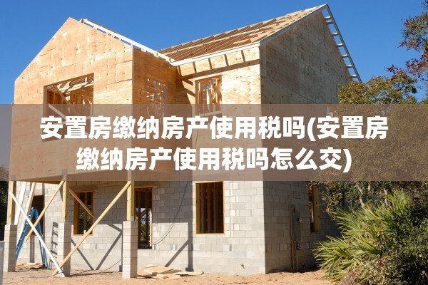 安置房缴纳房产使用税吗(安置房缴纳房产使用税吗怎么交)