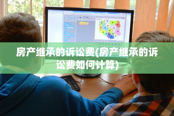 房产继承的诉讼费(房产继承的诉讼费如何计算)