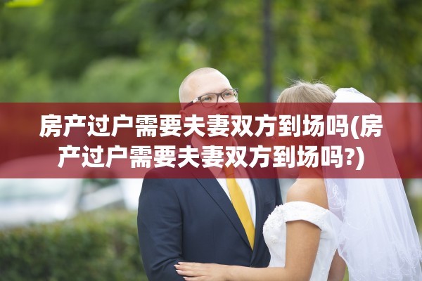 房产过户需要夫妻双方到场吗(房产过户需要夫妻双方到场吗?)