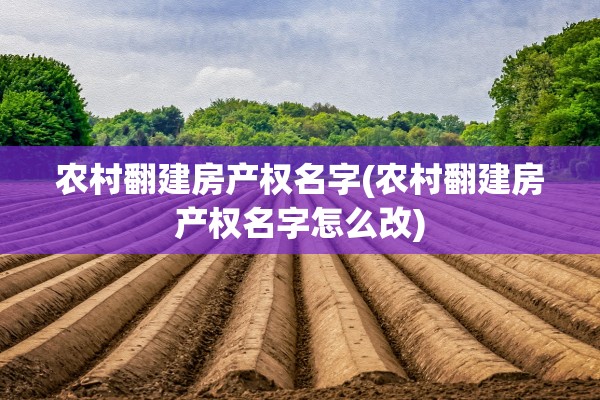 农村翻建房产权名字(农村翻建房产权名字怎么改)