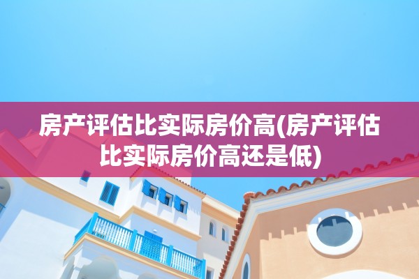 房产评估比实际房价高(房产评估比实际房价高还是低)