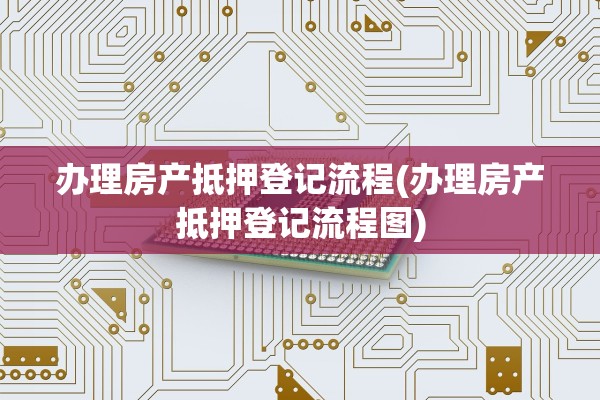 办理房产抵押登记流程(办理房产抵押登记流程图)