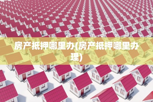 房产抵押哪里办(房产抵押哪里办理)