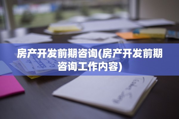 房产开发前期咨询(房产开发前期咨询工作内容)