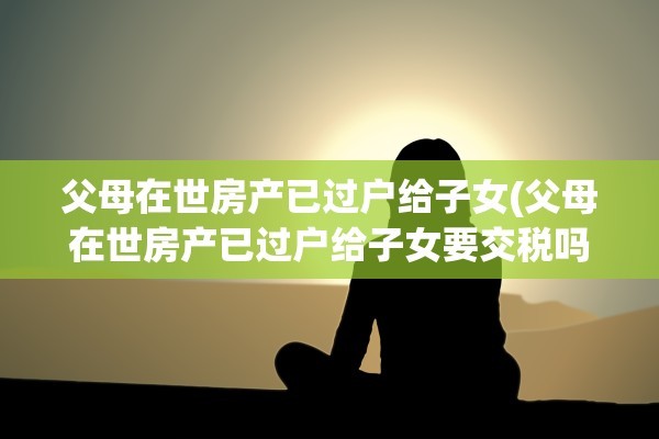 父母在世房产已过户给子女(父母在世房产已过户给子女要交税吗)