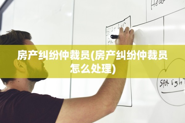 房产纠纷仲裁员(房产纠纷仲裁员怎么处理)