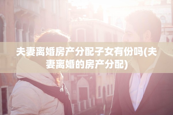 夫妻离婚房产分配子女有份吗(夫妻离婚的房产分配)