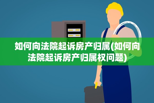 如何向法院起诉房产归属(如何向法院起诉房产归属权问题)