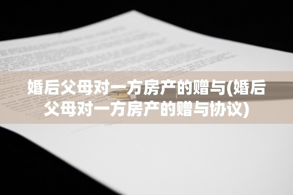 婚后父母对一方房产的赠与(婚后父母对一方房产的赠与协议)