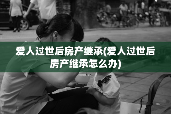 爱人过世后房产继承(爱人过世后房产继承怎么办)