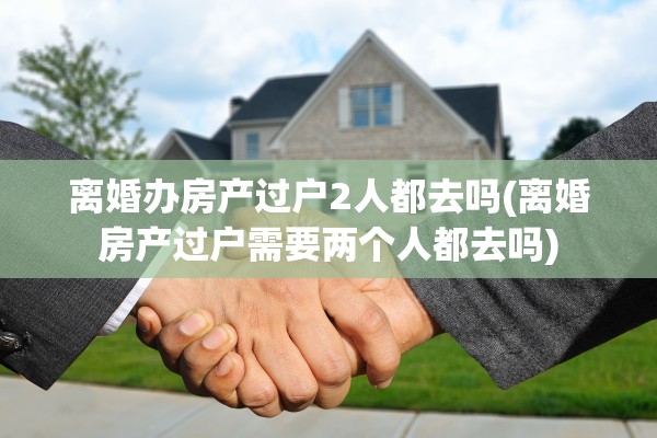 离婚办房产过户2人都去吗(离婚房产过户需要两个人都去吗)
