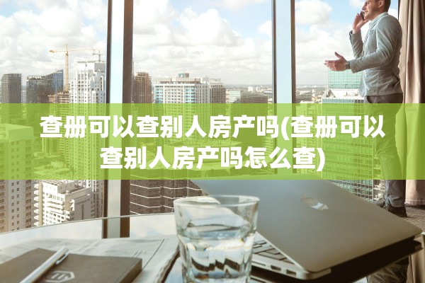 查册可以查别人房产吗(查册可以查别人房产吗怎么查)