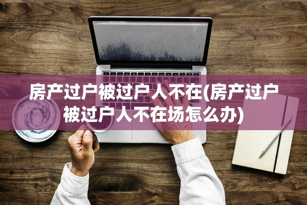 房产过户被过户人不在(房产过户被过户人不在场怎么办)