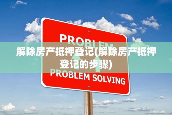 解除房产抵押登记(解除房产抵押登记的步骤)