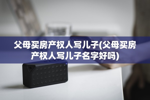 父母买房产权人写儿子(父母买房产权人写儿子名字好吗)