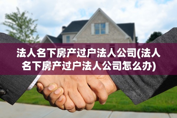 法人名下房产过户法人公司(法人名下房产过户法人公司怎么办)